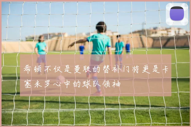 希顿不仅是曼联的替补门将更是卡塞米罗心中的球队领袖