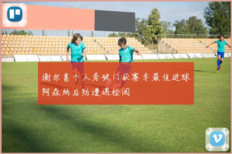 谢尔基个人秀破门获赛季最佳进球阿森纳后防遭遇检阅