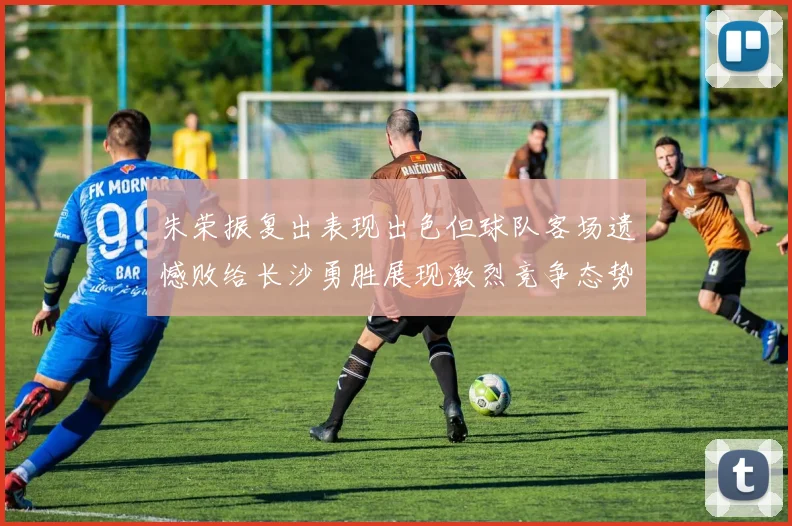 朱荣振复出表现出色但球队客场遗憾败给长沙勇胜展现激烈竞争态势