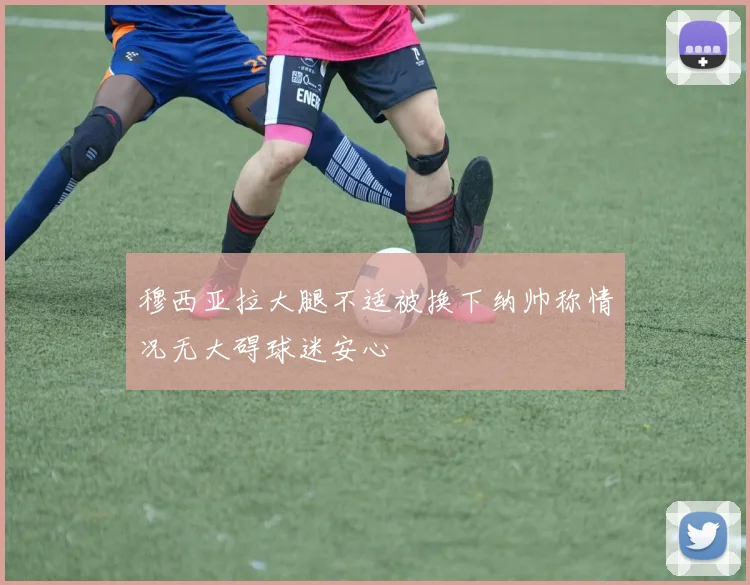 穆西亚拉大腿不适被换下纳帅称情况无大碍球迷安心