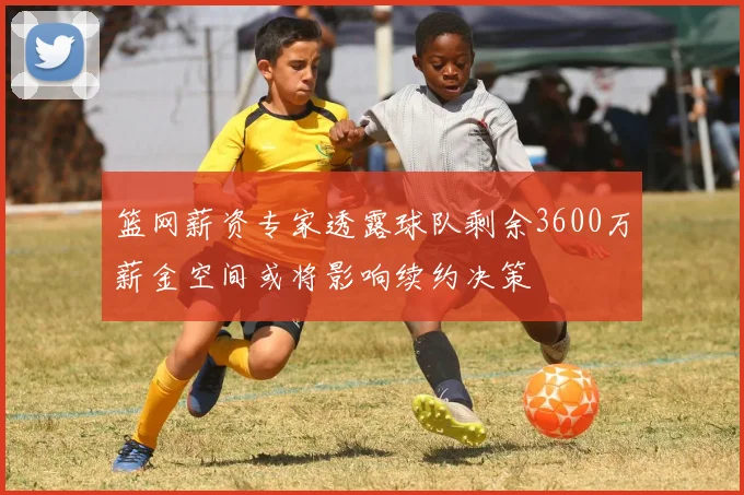 篮网薪资专家透露球队剩余3600万薪金空间或将影响续约决策