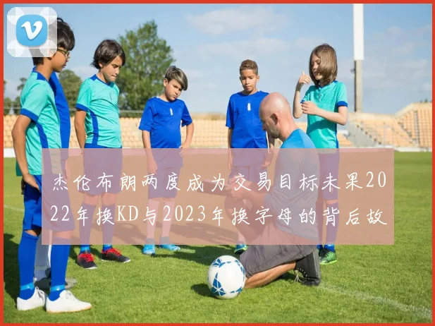 杰伦布朗两度成为交易目标未果2022年换KD与2023年换字母的背后故事