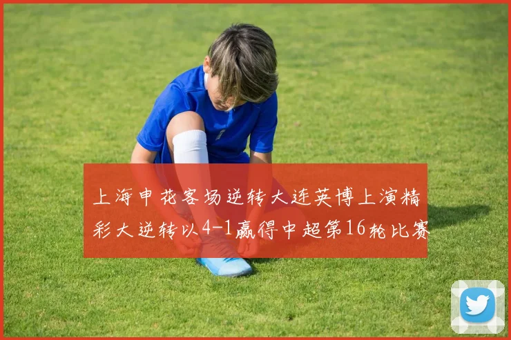 上海申花客场逆转大连英博上演精彩大逆转以4-1赢得中超第16轮比赛