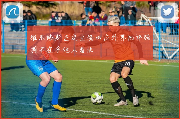 维尼修斯坚定立场回应外界批评强调不在乎他人看法