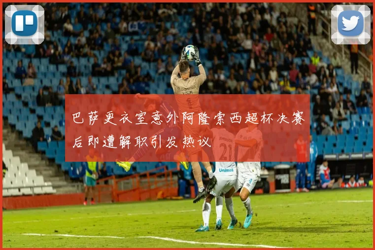 巴萨更衣室意外阿隆索西超杯决赛后即遭解职引发热议