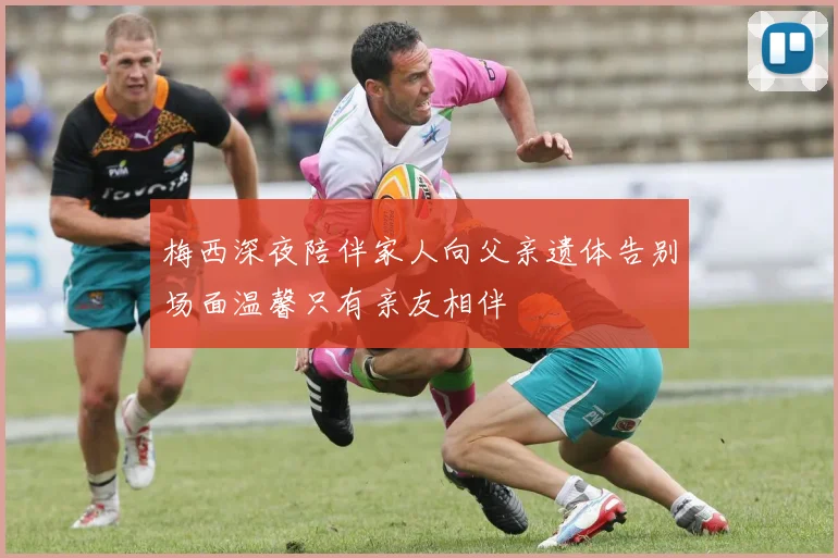 梅西深夜陪伴家人向父亲遗体告别场面温馨只有亲友相伴