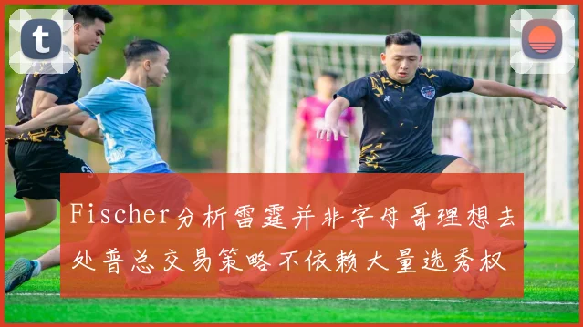 Fischer分析雷霆并非字母哥理想去处普总交易策略不依赖大量选秀权