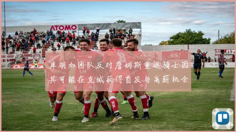 库明加团队反对詹姆斯重返骑士因其可能在克城获得首发与高薪机会