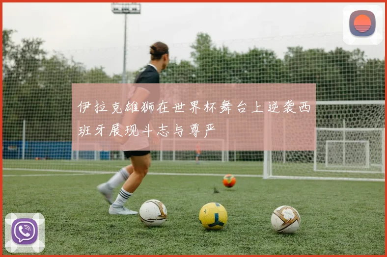 伊拉克雄狮在世界杯舞台上逆袭西班牙展现斗志与尊严