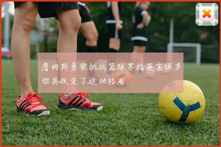 詹姆斯勇敢挑战篮球界精英富保罗称其改变了运动格局