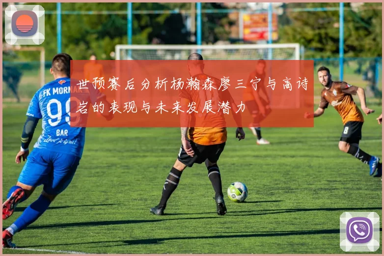 世预赛后分析杨瀚森廖三宁与高诗岩的表现与未来发展潜力