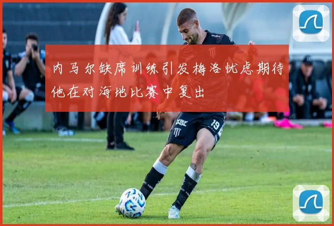 内马尔缺席训练引发梅洛忧虑期待他在对海地比赛中复出