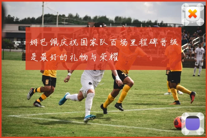 姆巴佩庆祝国家队百场里程碑晋级是最好的礼物与荣耀
