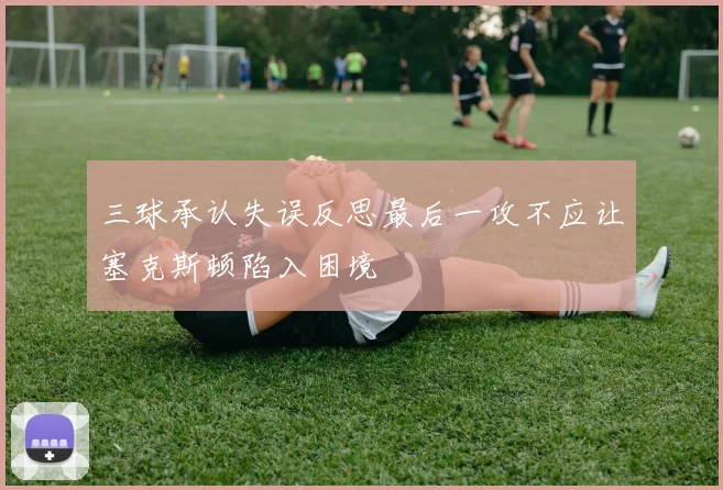 三球承认失误反思最后一攻不应让塞克斯顿陷入困境