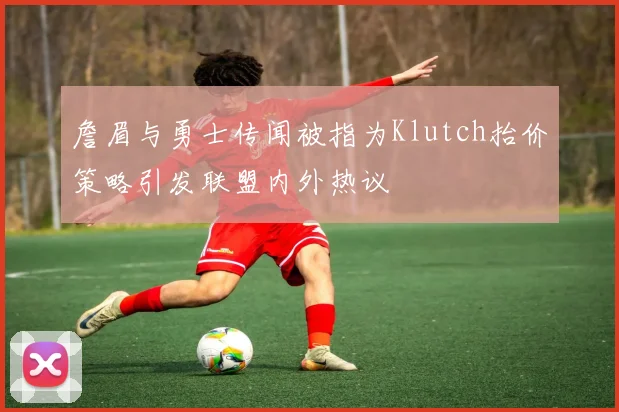 詹眉与勇士传闻被指为Klutch抬价策略引发联盟内外热议