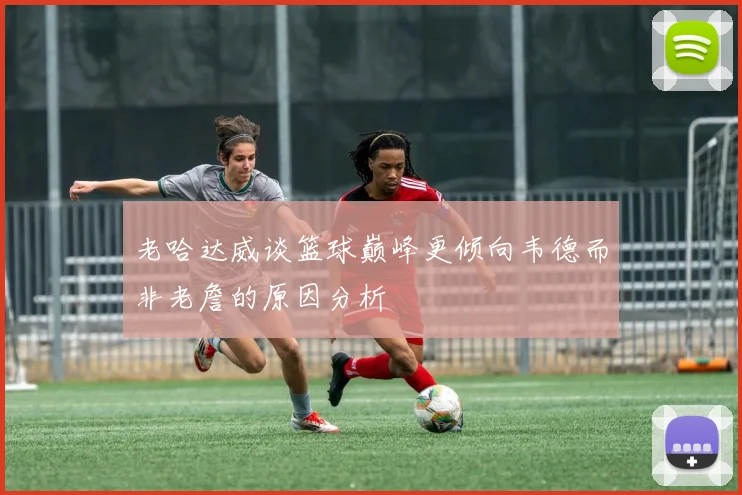 老哈达威谈篮球巅峰更倾向韦德而非老詹的原因分析