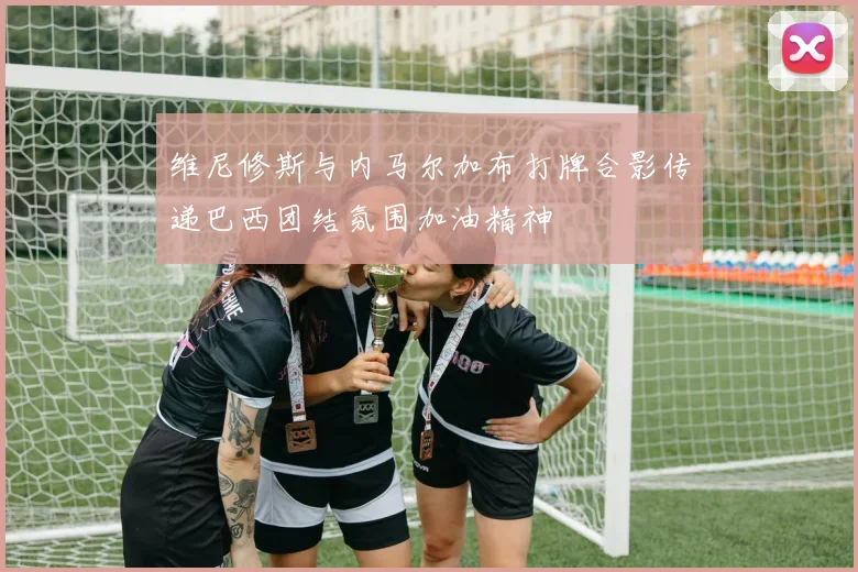 维尼修斯与内马尔加布打牌合影传递巴西团结氛围加油精神