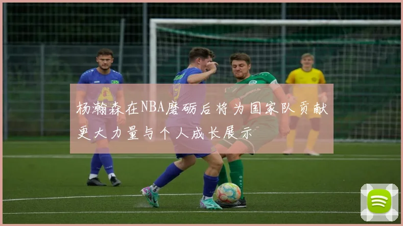 杨瀚森在NBA磨砺后将为国家队贡献更大力量与个人成长展示