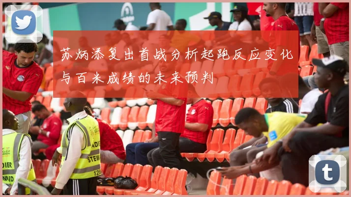 苏炳添复出首战分析起跑反应变化与百米成绩的未来预判