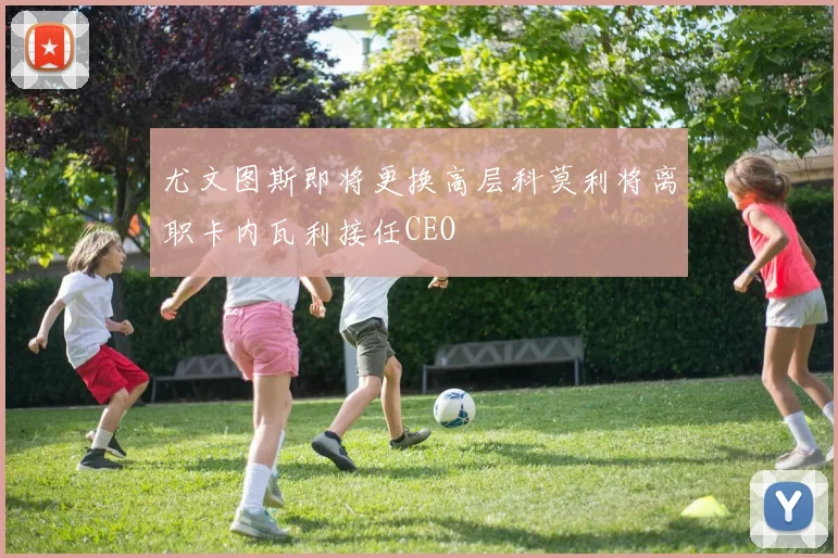 尤文图斯即将更换高层科莫利将离职卡内瓦利接任CEO