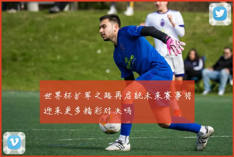 世界杯扩军之路再启航未来赛事将迎来更多精彩对决吗