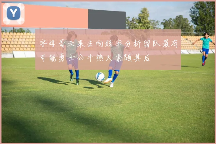 字母哥未来去向赔率分析留队最有可能勇士公牛热火紧随其后