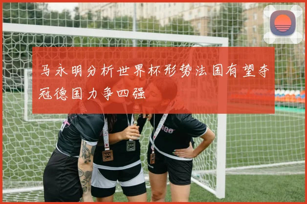 马永明分析世界杯形势法国有望夺冠德国力争四强