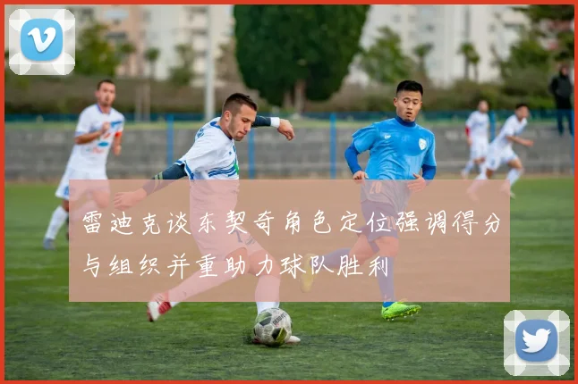 雷迪克谈东契奇角色定位强调得分与组织并重助力球队胜利