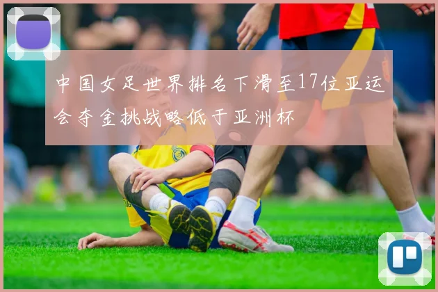 中国女足世界排名下滑至17位亚运会夺金挑战略低于亚洲杯
