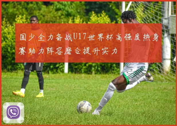 国少全力备战U17世界杯高强度热身赛助力阵容磨合提升实力