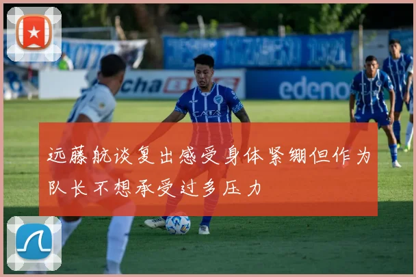 远藤航谈复出感受身体紧绷但作为队长不想承受过多压力