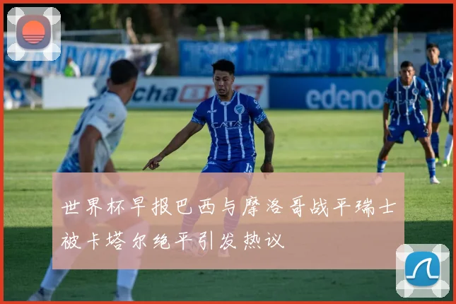 世界杯早报巴西与摩洛哥战平瑞士被卡塔尔绝平引发热议