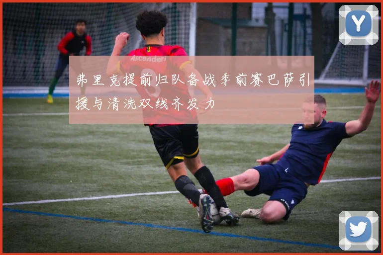 弗里克提前归队备战季前赛巴萨引援与清洗双线齐发力