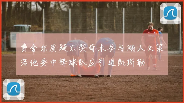 费舍尔质疑东契奇未参与湖人决策若他要中锋球队应引进凯斯勒