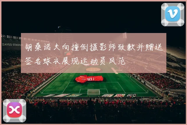 胡桑诺夫向撞倒摄影师致歉并赠送签名球衣展现运动员风范